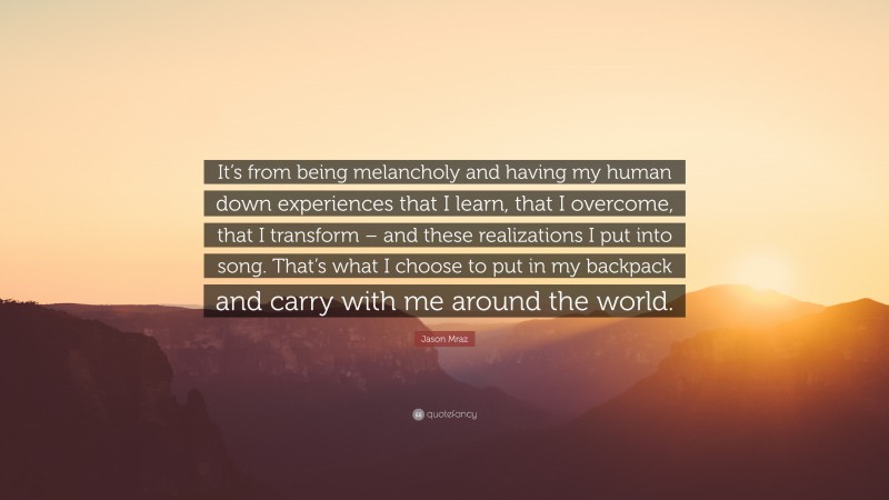 Jason Mraz Quote: “It’s from being melancholy and having my human down experiences that I learn, that I overcome, that I transform – and these realizations I put into song. That’s what I choose to put in my backpack and carry with me around the world.”