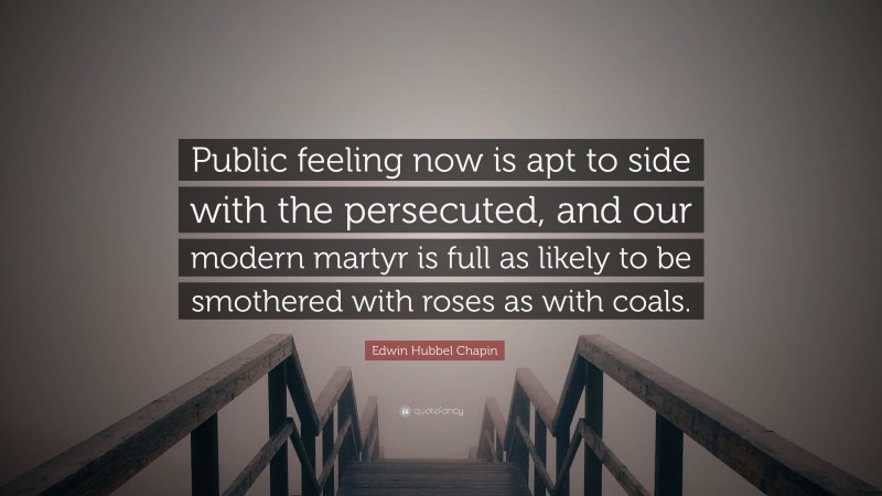 Edwin Hubbel Chapin Quote: “Public feeling now is apt to side with the persecuted, and our modern martyr is full as likely to be smothered with roses as with coals.”