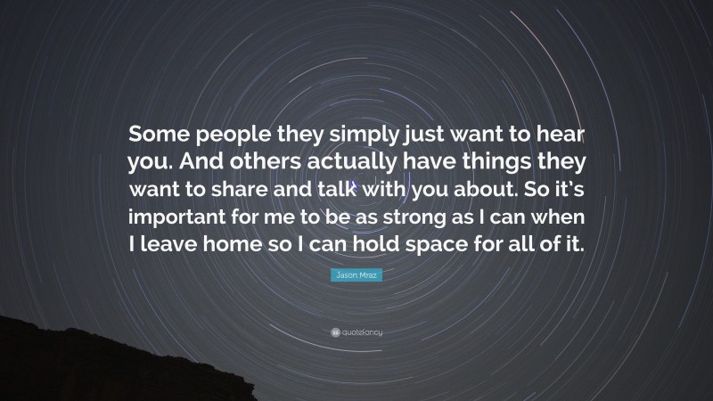 Jason Mraz Quote: “Some people they simply just want to hear you. And others actually have things they want to share and talk with you about. So it’s important for me to be as strong as I can when I leave home so I can hold space for all of it.”