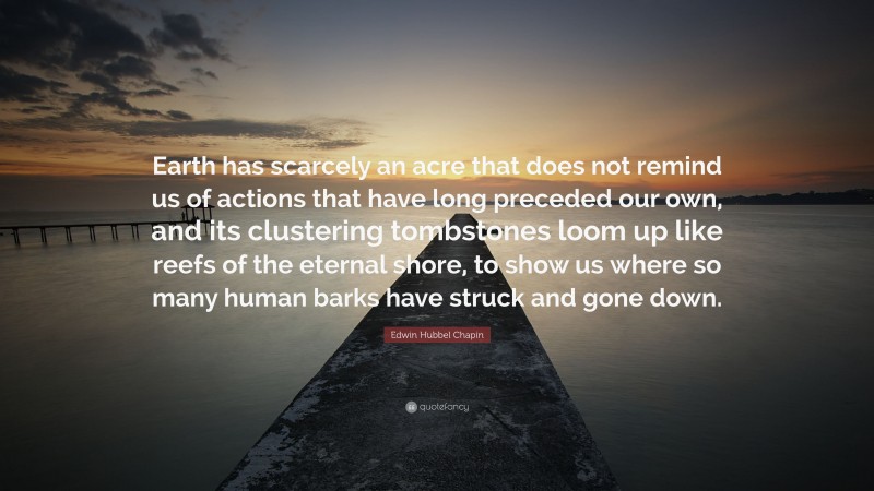 Edwin Hubbel Chapin Quote: “Earth has scarcely an acre that does not remind us of actions that have long preceded our own, and its clustering tombstones loom up like reefs of the eternal shore, to show us where so many human barks have struck and gone down.”