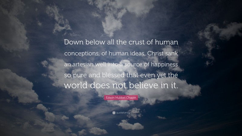 Edwin Hubbel Chapin Quote: “Down below all the crust of human conceptions, of human ideas, Christ sank an artesian well into a source of happiness so pure and blessed that even yet the world does not believe in it.”
