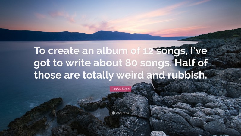 Jason Mraz Quote: “To create an album of 12 songs, I’ve got to write about 80 songs. Half of those are totally weird and rubbish.”
