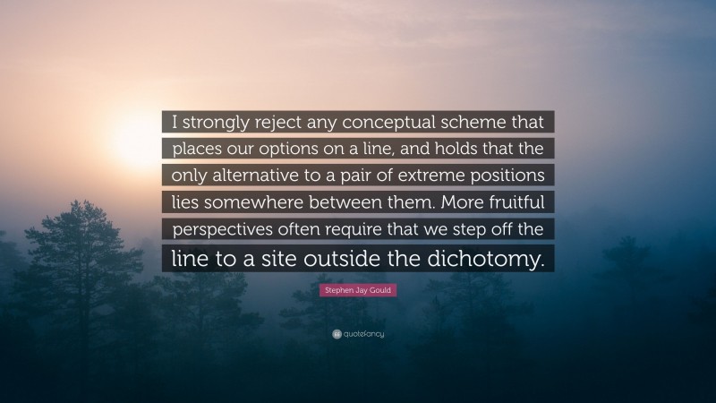 Stephen Jay Gould Quote: “I strongly reject any conceptual scheme that places our options on a line, and holds that the only alternative to a pair of extreme positions lies somewhere between them. More fruitful perspectives often require that we step off the line to a site outside the dichotomy.”