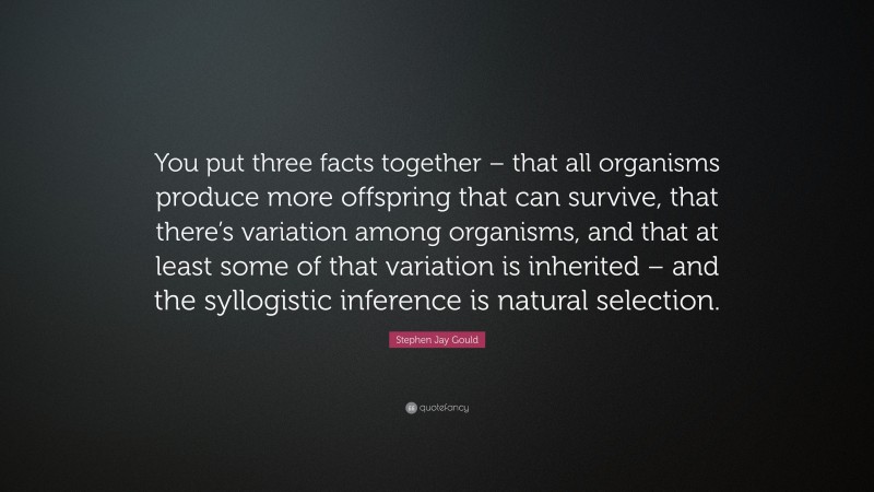 Stephen Jay Gould Quote: “You put three facts together – that all organisms produce more offspring that can survive, that there’s variation among organisms, and that at least some of that variation is inherited – and the syllogistic inference is natural selection.”