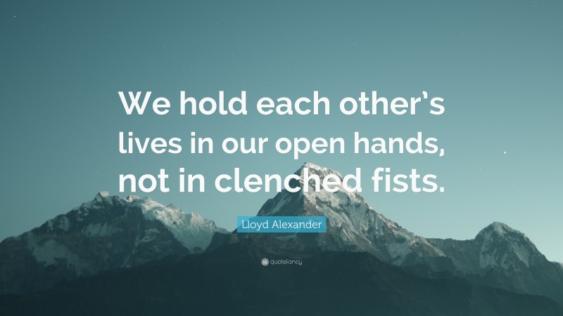 Lloyd Alexander Quote: “We hold each other’s lives in our open hands, not in clenched fists.”