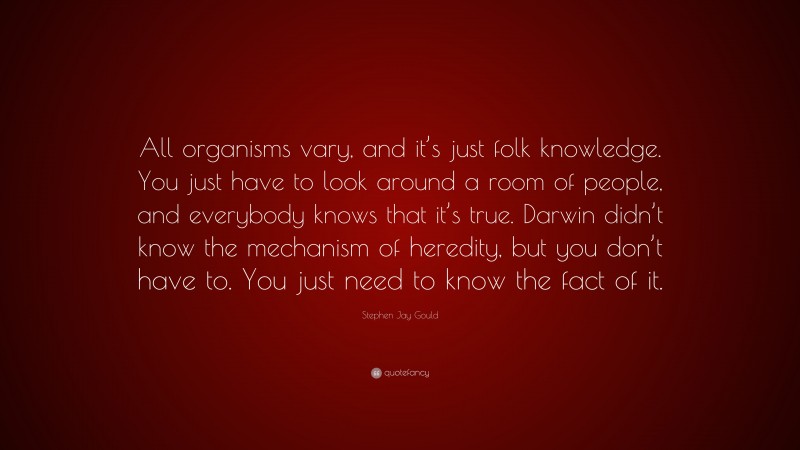 Stephen Jay Gould Quote: “All organisms vary, and it’s just folk knowledge. You just have to look around a room of people, and everybody knows that it’s true. Darwin didn’t know the mechanism of heredity, but you don’t have to. You just need to know the fact of it.”
