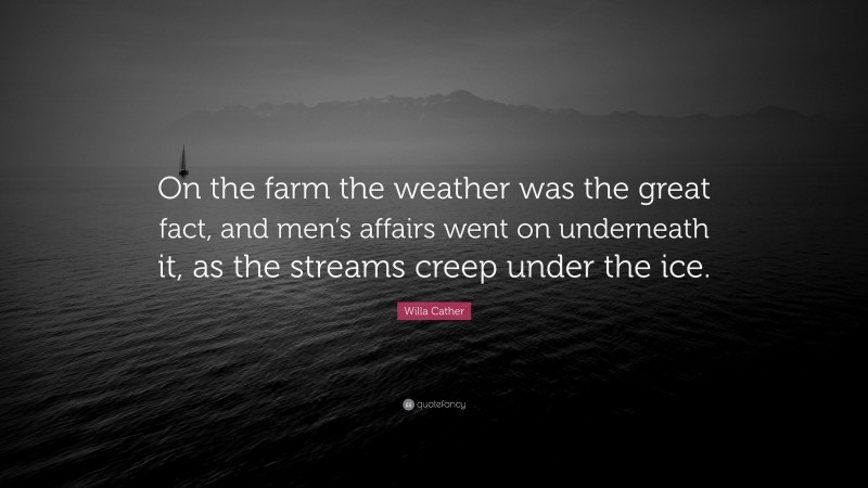 Willa Cather Quote: “On the farm the weather was the great fact, and men’s affairs went on underneath it, as the streams creep under the ice.”