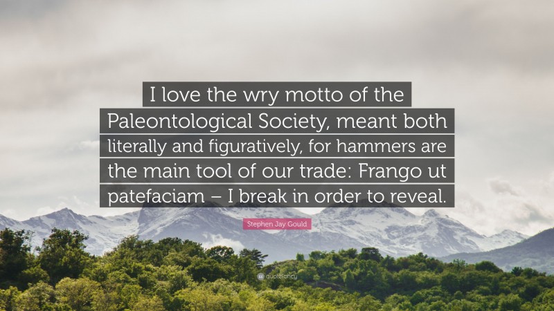 Stephen Jay Gould Quote: “I love the wry motto of the Paleontological Society, meant both literally and figuratively, for hammers are the main tool of our trade: Frango ut patefaciam – I break in order to reveal.”