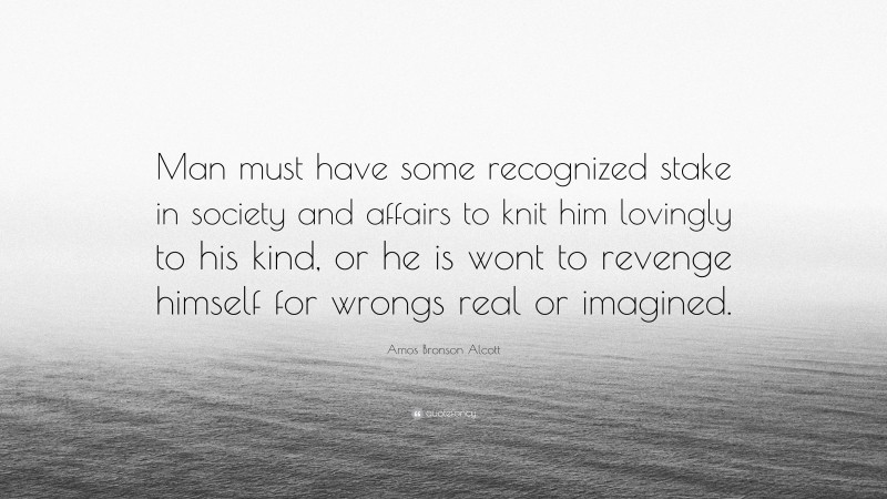 Amos Bronson Alcott Quote: “Man must have some recognized stake in society and affairs to knit him lovingly to his kind, or he is wont to revenge himself for wrongs real or imagined.”