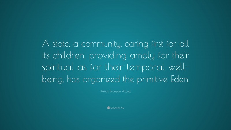 Amos Bronson Alcott Quote: “A state, a community, caring first for all its children, providing amply for their spiritual as for their temporal well-being, has organized the primitive Eden.”
