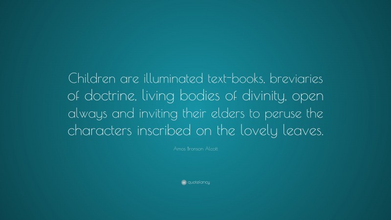 Amos Bronson Alcott Quote: “Children are illuminated text-books, breviaries of doctrine, living bodies of divinity, open always and inviting their elders to peruse the characters inscribed on the lovely leaves.”
