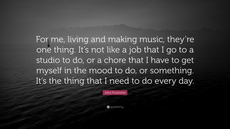 John Frusciante Quote: “For me, living and making music, they’re one thing. It’s not like a job that I go to a studio to do, or a chore that I have to get myself in the mood to do, or something. It’s the thing that I need to do every day.”