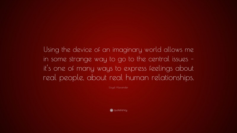 Lloyd Alexander Quote: “Using the device of an imaginary world allows me in some strange way to go to the central issues – it’s one of many ways to express feelings about real people, about real human relationships.”