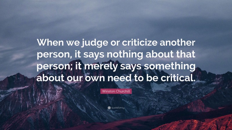Winston Churchill Quote: “When we judge or criticize another person, it says nothing about that person; it merely says something about our own need to be critical.”