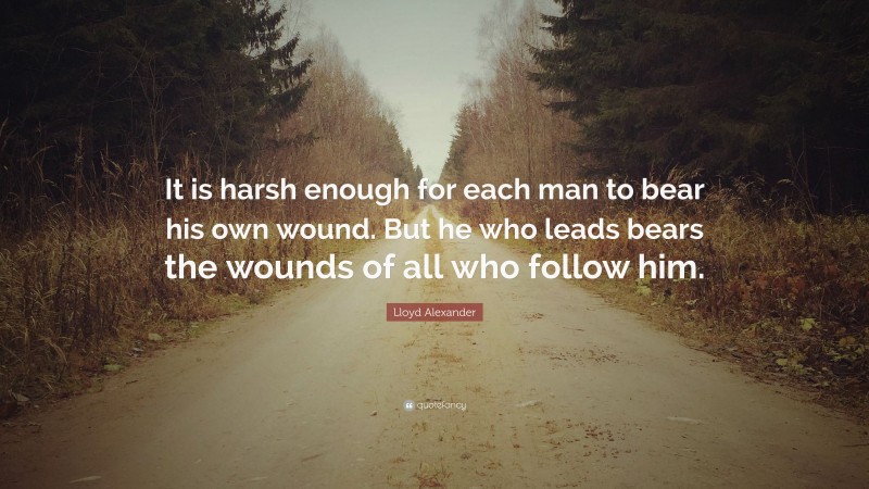 Lloyd Alexander Quote: “It is harsh enough for each man to bear his own wound. But he who leads bears the wounds of all who follow him.”