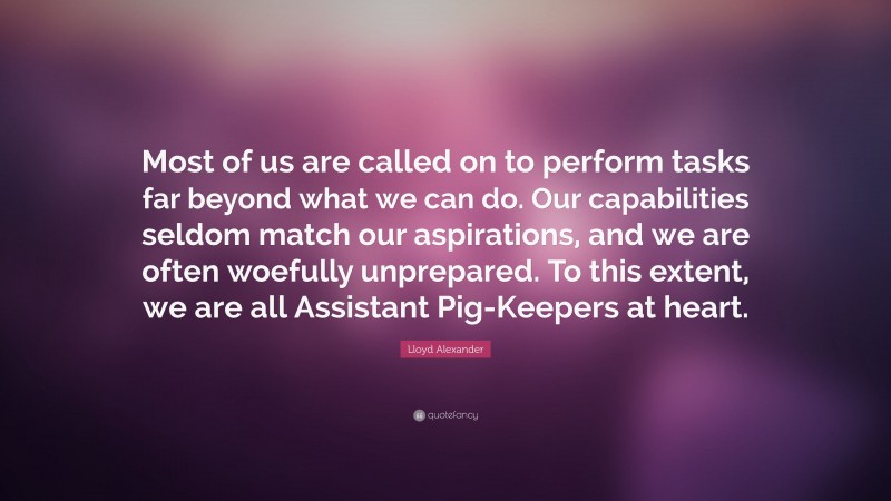 Lloyd Alexander Quote: “Most of us are called on to perform tasks far beyond what we can do. Our capabilities seldom match our aspirations, and we are often woefully unprepared. To this extent, we are all Assistant Pig-Keepers at heart.”