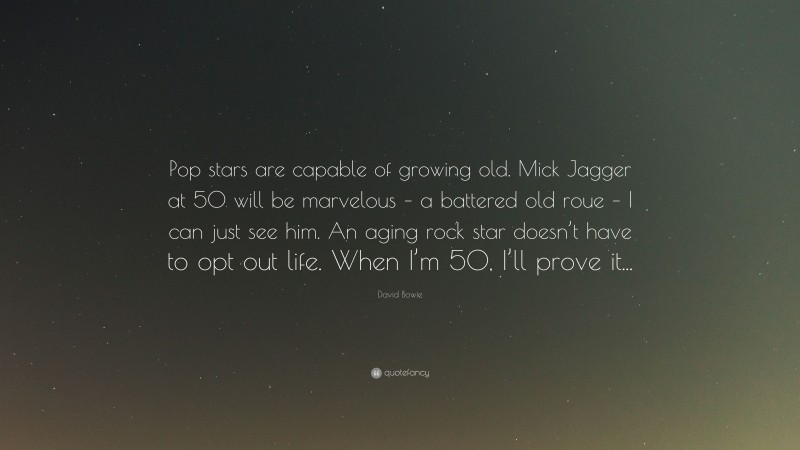 David Bowie Quote: “Pop stars are capable of growing old. Mick Jagger at 50 will be marvelous – a battered old roue – I can just see him. An aging rock star doesn’t have to opt out life. When I’m 50, I’ll prove it...”