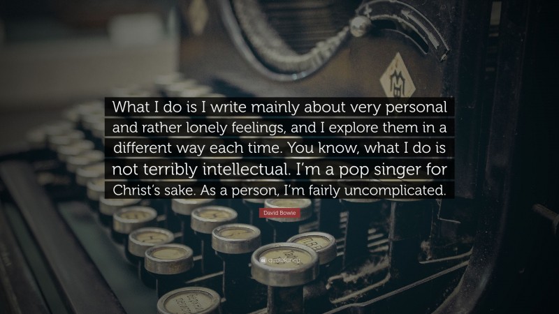 David Bowie Quote: “What I do is I write mainly about very personal and rather lonely feelings, and I explore them in a different way each time. You know, what I do is not terribly intellectual. I’m a pop singer for Christ’s sake. As a person, I’m fairly uncomplicated.”