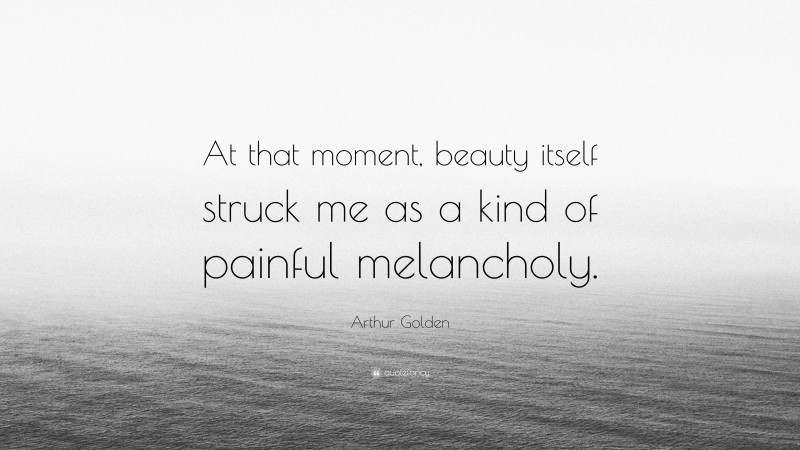 Arthur Golden Quote: “At that moment, beauty itself struck me as a kind of painful melancholy.”