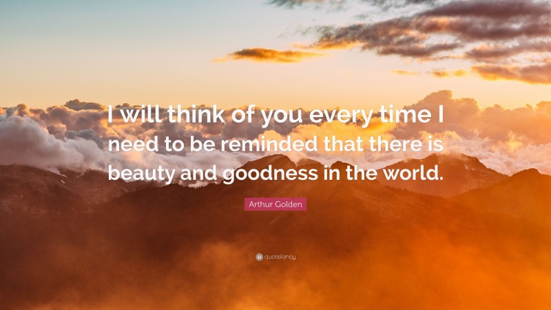 Arthur Golden Quote: “I will think of you every time I need to be reminded that there is beauty and goodness in the world.”