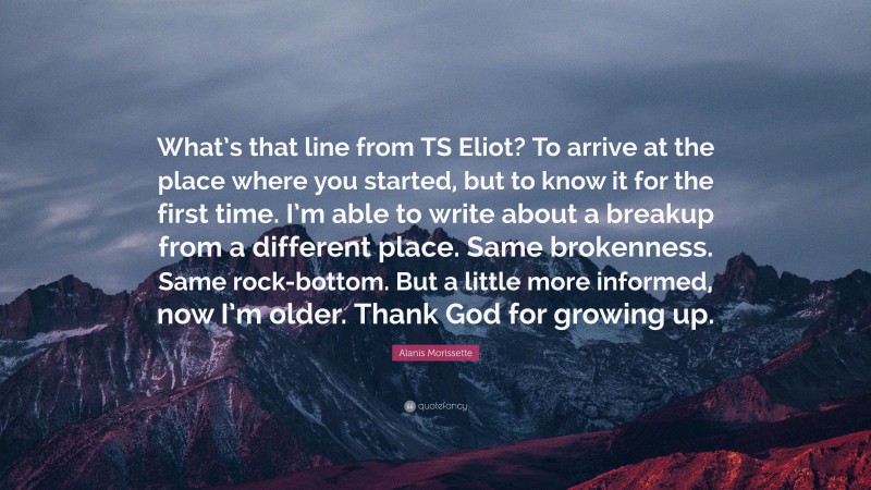 Alanis Morissette Quote: “What’s that line from TS Eliot? To arrive at the place where you started, but to know it for the first time. I’m able to write about a breakup from a different place. Same brokenness. Same rock-bottom. But a little more informed, now I’m older. Thank God for growing up.”