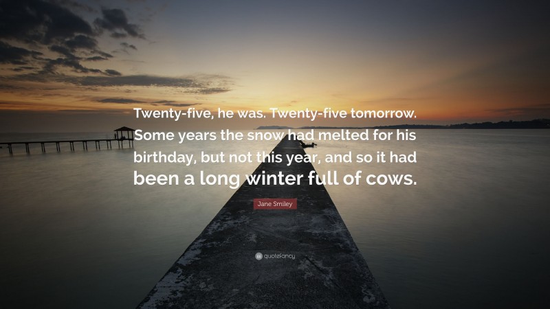 Jane Smiley Quote: “Twenty-five, he was. Twenty-five tomorrow. Some years the snow had melted for his birthday, but not this year, and so it had been a long winter full of cows.”