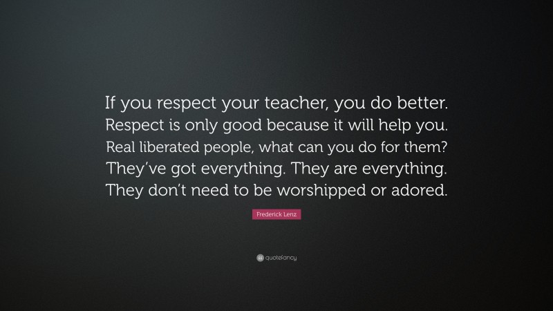 Frederick Lenz Quote: “If you respect your teacher, you do better. Respect is only good because it will help you. Real liberated people, what can you do for them? They’ve got everything. They are everything. They don’t need to be worshipped or adored.”