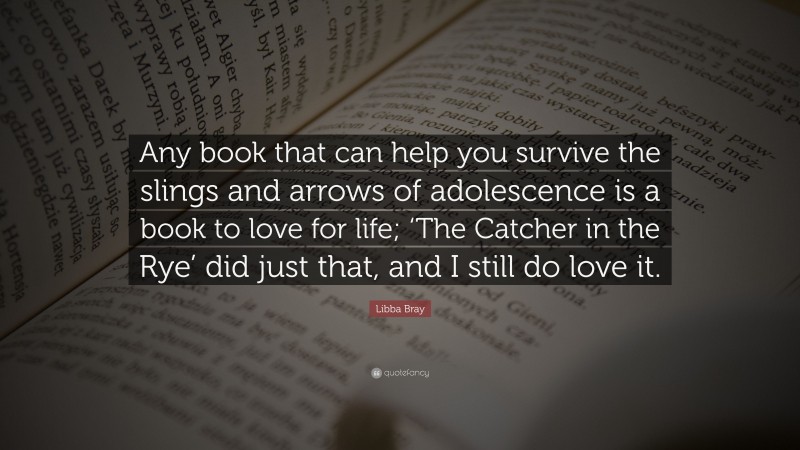 Libba Bray Quote: “Any book that can help you survive the slings and arrows of adolescence is a book to love for life; ‘The Catcher in the Rye’ did just that, and I still do love it.”