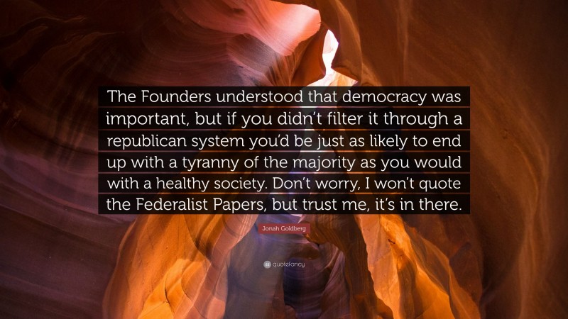 Jonah Goldberg Quote: “The Founders understood that democracy was important, but if you didn’t filter it through a republican system you’d be just as likely to end up with a tyranny of the majority as you would with a healthy society. Don’t worry, I won’t quote the Federalist Papers, but trust me, it’s in there.”