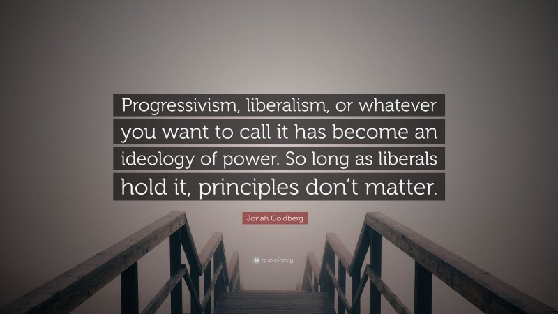 Jonah Goldberg Quote: “Progressivism, liberalism, or whatever you want to call it has become an ideology of power. So long as liberals hold it, principles don’t matter.”