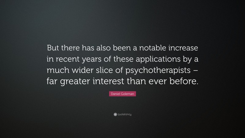 Daniel Goleman Quote: “But there has also been a notable increase in recent years of these applications by a much wider slice of psychotherapists – far greater interest than ever before.”