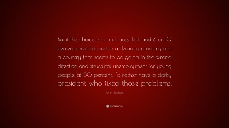 Jonah Goldberg Quote: “But if the choice is a cool president and 8 or 10 percent unemployment in a declining economy and a country that seems to be going in the wrong direction and structural unemployment for young people at 50 percent, I’d rather have a dorky president who fixed those problems.”