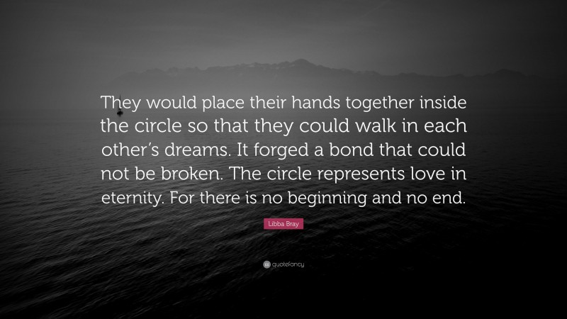 Libba Bray Quote: “They would place their hands together inside the circle so that they could walk in each other’s dreams. It forged a bond that could not be broken. The circle represents love in eternity. For there is no beginning and no end.”