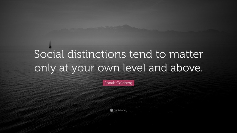 Jonah Goldberg Quote: “Social distinctions tend to matter only at your own level and above.”
