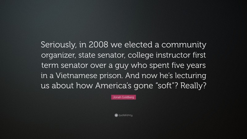 Jonah Goldberg Quote: “Seriously, in 2008 we elected a community organizer, state senator, college instructor first term senator over a guy who spent five years in a Vietnamese prison. And now he’s lecturing us about how America’s gone “soft”? Really?”