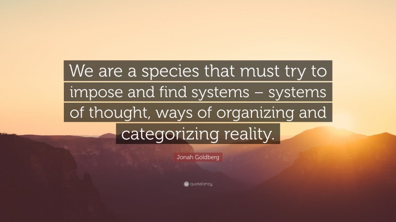 Jonah Goldberg Quote: “We are a species that must try to impose and find systems – systems of thought, ways of organizing and categorizing reality.”