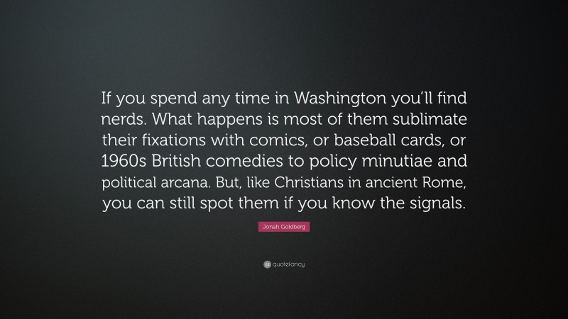 Jonah Goldberg Quote: “If you spend any time in Washington you’ll find nerds. What happens is most of them sublimate their fixations with comics, or baseball cards, or 1960s British comedies to policy minutiae and political arcana. But, like Christians in ancient Rome, you can still spot them if you know the signals.”