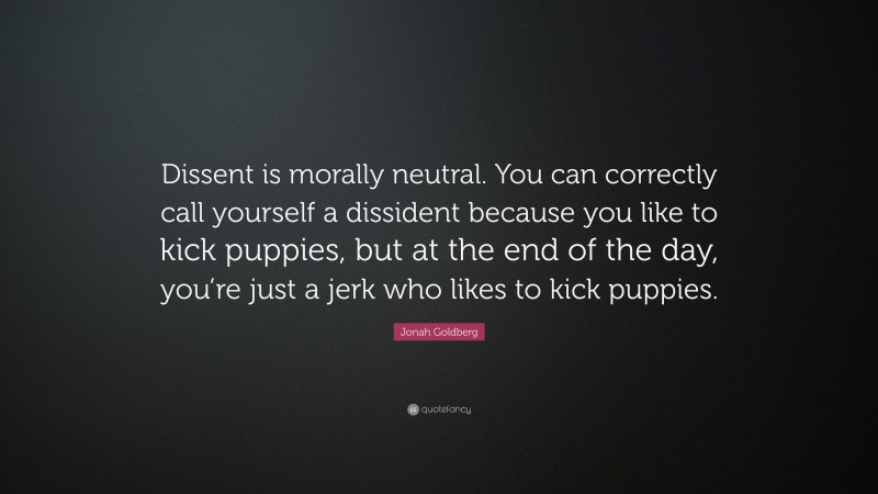 Jonah Goldberg Quote: “Dissent is morally neutral. You can correctly call yourself a dissident because you like to kick puppies, but at the end of the day, you’re just a jerk who likes to kick puppies.”