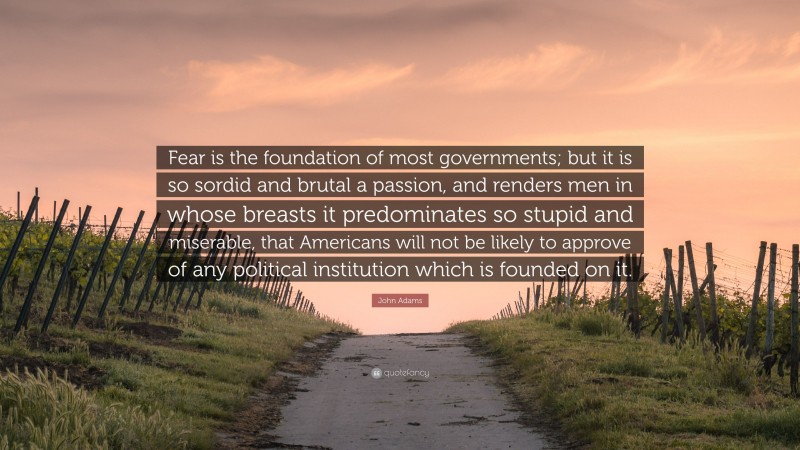 John Adams Quote: “Fear is the foundation of most governments; but it is so sordid and brutal a passion, and renders men in whose breasts it predominates so stupid and miserable, that Americans will not be likely to approve of any political institution which is founded on it.”