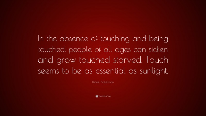 Diane Ackerman Quote: “In the absence of touching and being touched, people of all ages can sicken and grow touched starved. Touch seems to be as essential as sunlight.”