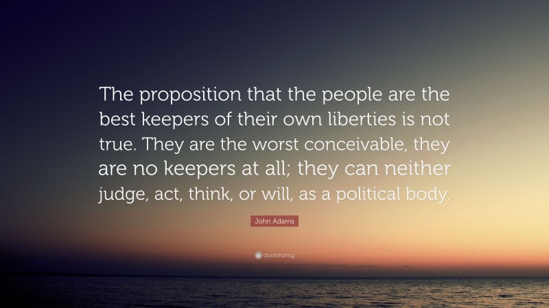 John Adams Quote: “The proposition that the people are the best keepers of their own liberties is not true. They are the worst conceivable, they are no keepers at all; they can neither judge, act, think, or will, as a political body.”