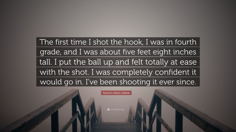 Kareem Abdul-Jabbar Quote: “The first time I shot the hook, I was in fourth grade, and I was about five feet eight inches tall. I put the ball up and felt totally at ease with the shot. I was completely confident it would go in. I’ve been shooting it ever since.”