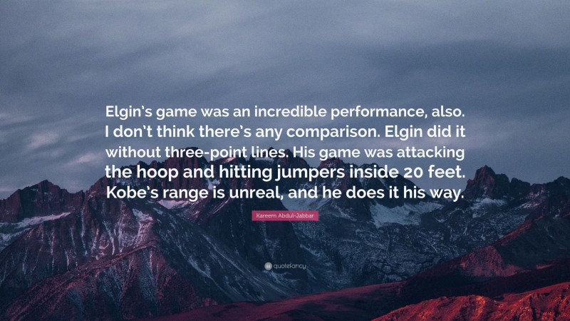 Kareem Abdul-Jabbar Quote: “Elgin’s game was an incredible performance, also. I don’t think there’s any comparison. Elgin did it without three-point lines. His game was attacking the hoop and hitting jumpers inside 20 feet. Kobe’s range is unreal, and he does it his way.”