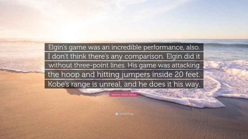 Kareem Abdul-Jabbar Quote: “Elgin’s game was an incredible performance, also. I don’t think there’s any comparison. Elgin did it without three-point lines. His game was attacking the hoop and hitting jumpers inside 20 feet. Kobe’s range is unreal, and he does it his way.”