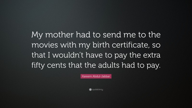 Kareem Abdul-Jabbar Quote: “My mother had to send me to the movies with my birth certificate, so that I wouldn’t have to pay the extra fifty cents that the adults had to pay.”
