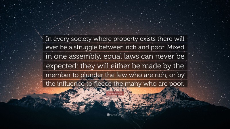 John Adams Quote: “In every society where property exists there will ever be a struggle between rich and poor. Mixed in one assembly, equal laws can never be expected; they will either be made by the member to plunder the few who are rich, or by the influence to fleece the many who are poor.”