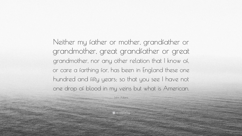 John Adams Quote: “Neither my father or mother, grandfather or grandmother, great grandfather or great grandmother, nor any other relation that I know of, or care a farthing for, has been in England these one hundred and fifty years; so that you see I have not one drop of blood in my veins but what is American.”