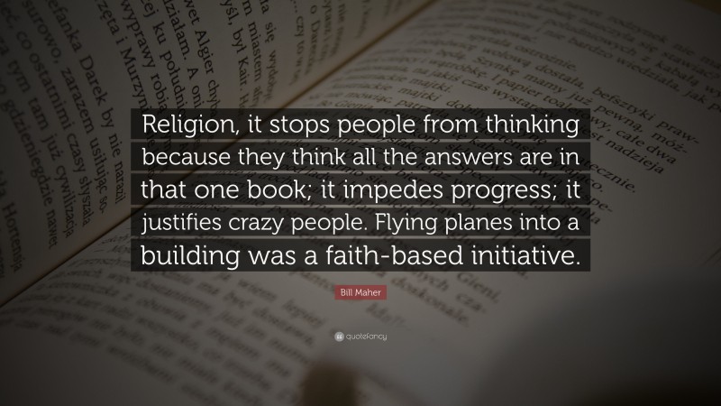 Bill Maher Quote: “Religion, it stops people from thinking because they think all the answers are in that one book; it impedes progress; it justifies crazy people. Flying planes into a building was a faith-based initiative.”