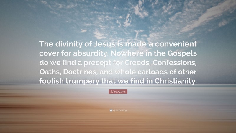 John Adams Quote: “The divinity of Jesus is made a convenient cover for absurdity. Nowhere in the Gospels do we find a precept for Creeds, Confessions, Oaths, Doctrines, and whole carloads of other foolish trumpery that we find in Christianity.”