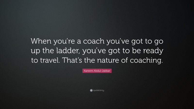 Kareem Abdul-Jabbar Quote: “When you’re a coach you’ve got to go up the ladder, you’ve got to be ready to travel. That’s the nature of coaching.”